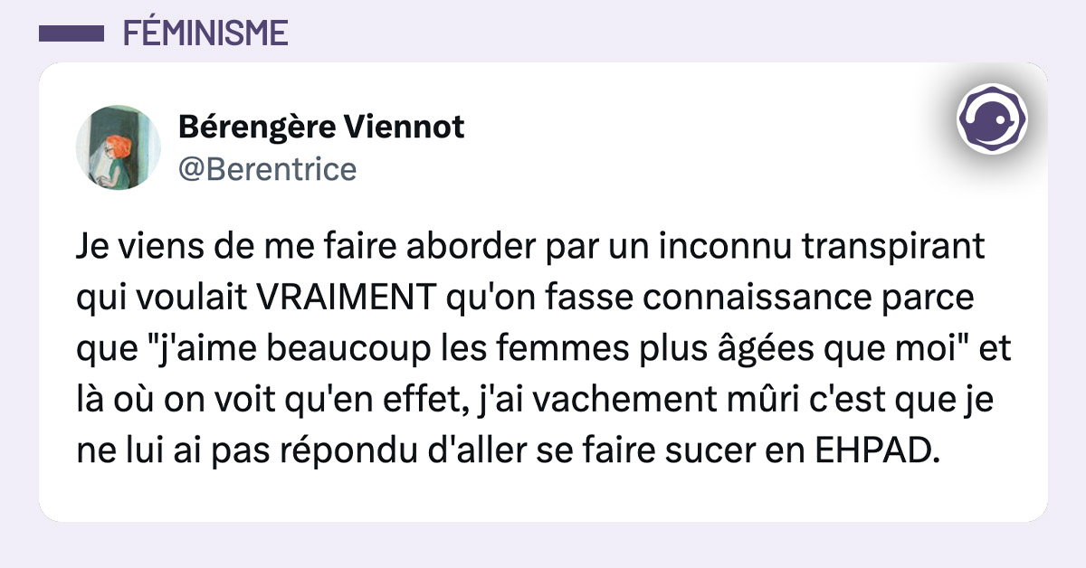 tweet de Berentrice : Je viens de me faire aborder par un inconnu transpirant qui voulait VRAIMENT qu'on fasse connaissance parce que "j'aime beaucoup les femmes plus âgées que moi" et là où on voit qu'en effet, j'ai vachement mûri c'est que je ne lui ai pas répondu d'aller se faire sucer en EHPAD.