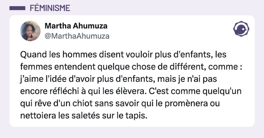 tweet de @MarthaAhumuza : "Quand les hommes disent vouloir plus d'enfants, les femmes entendent quelque chose de différent, comme : j’aime l'idée d'avoir plus d'enfants, mais je n'ai pas encore réfléchi à qui les élèvera. C'est comme quelqu'un qui rêve d'un chiot sans savoir qui le promènera ou nettoiera les saletés sur le tapis."