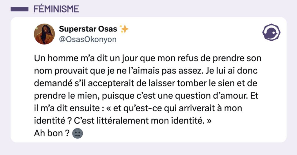 tweet de @OsasOkonyon : "Un homme m’a dit un jour que mon refus de prendre son nom prouvait que je ne l’aimais pas assez. Je lui ai donc demandé s’il accepterait de laisser tomber le sien et de prendre le mien, puisque c’est une question d’amour. Et il m’a dit ensuite : « et qu’est-ce qui arriverait à mon identité ? C’est littéralement mon identité. » Ah bon ? 🌚"