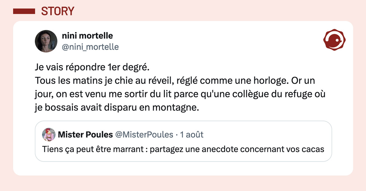 tweet de @nini_mortelle : "Je vais répondre 1er degré. Tous les matins je chie au réveil, réglé comme une horloge. Or un jour, on est venu me sortir du lit parce qu'une collègue du refuge où je bossais avait disparu en montagne." Elle répond à un tweet de @MisterPoules : "Tiens ça peut être marrant : partagez une anecdote concernant vos cacas"