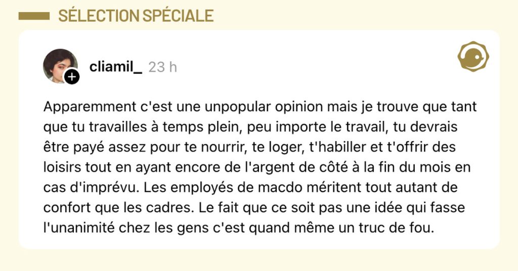 Post de @cliamil_ : Apparemment c'est une unpopular opinion mais je trouve que tant que tu travailles à temps plein, peu importe le travail, tu devrais être payé assez pour te nourrir, te loger, t'habiller et t'offrir des loisirs tout en aillant encore de l'argent de côté à la fin du mois en cas d'imprévu. Les employés de macdo méritent tout autant de confort que les cadres. Le fait que ce soit pas une idée qui fasse l'unanimité chez les gens c'est quand même un truc de fou."