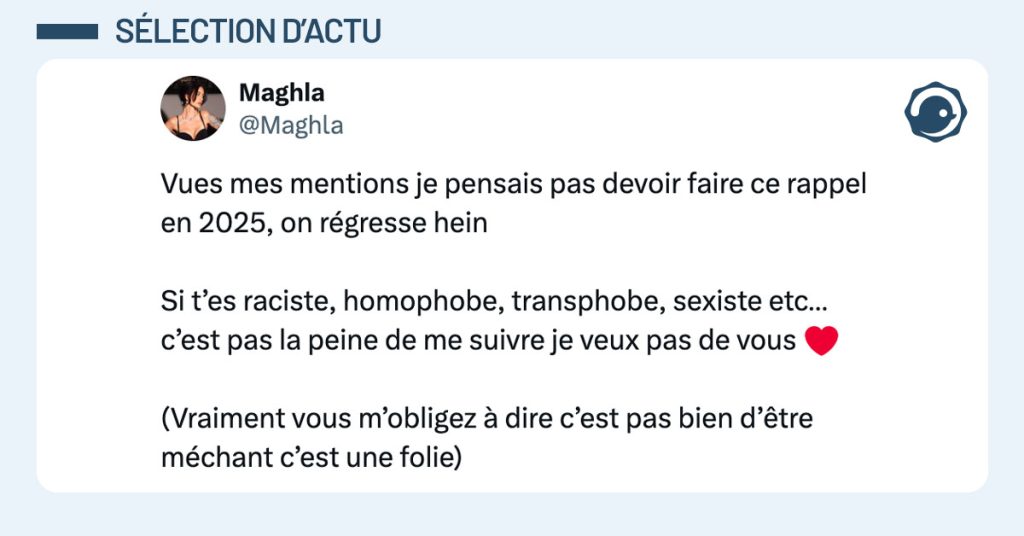 Tweet de @Maghla : "Vues mes mentions je pensais pas devoir faire ce rappel en 2025, on régresse hein Si t’es raciste, homophobe, transphobe, sexiste etc… c’est pas la peine de me suivre je veux pas de vous ❤️ (Vraiment vous m’obligez à dire c’est pas bien d’être méchant c’est une folie)"