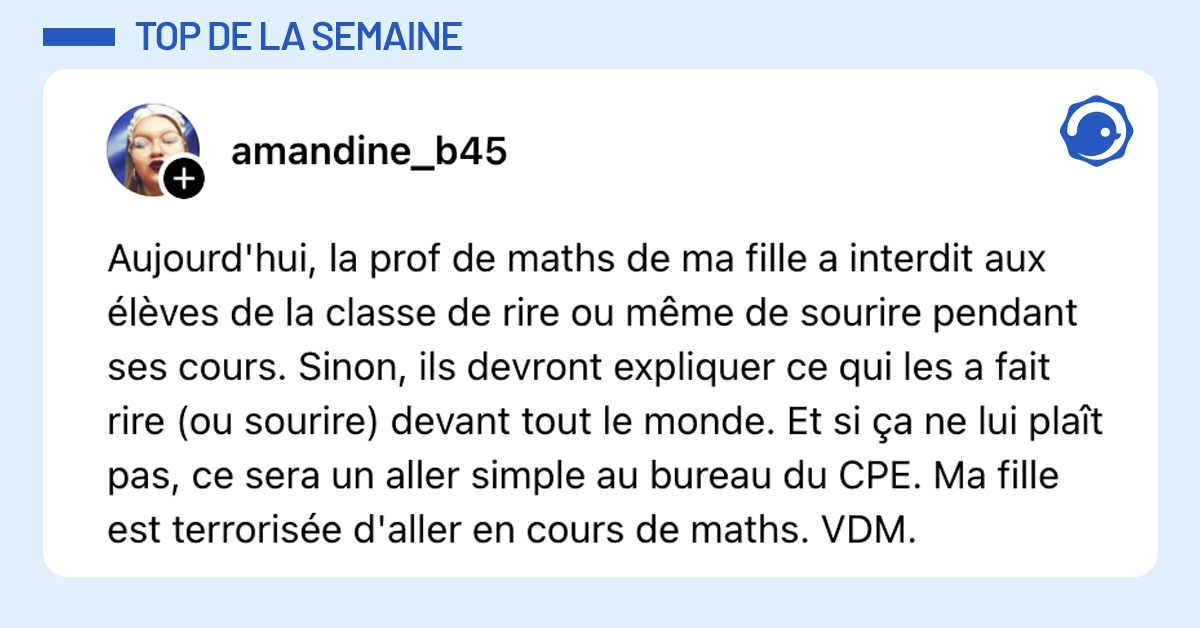 Post de @amandine_b45 : "Aujourd'hui, la prof de maths de ma fille a interdit aux élèves de la classe de rire ou même de sourire pendant ses cours. Sinon, ils devront expliquer ce qui les a fait rire (ou sourire) devant tout le monde. Et si ça ne lui plaît pas, ce sera un aller simple au bureau du CPE. Ma fille est terrorisée d'aller en cours de maths. VDM."