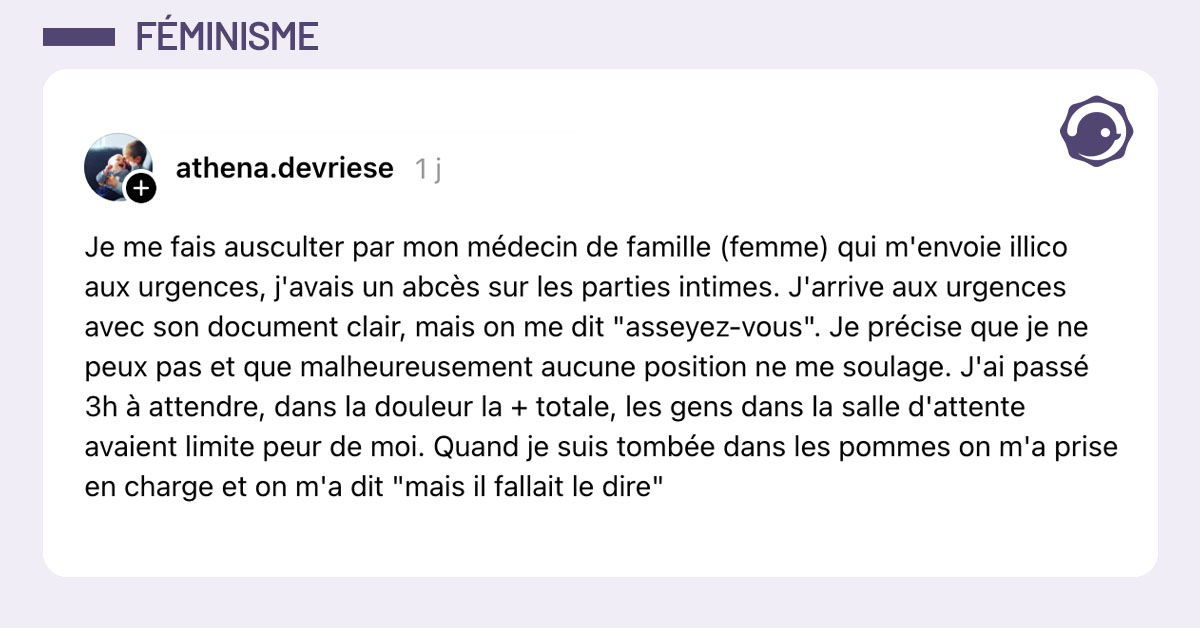 Post de @athena.devriese : "Je me fais ausculter par mon médecin de famille (femme) qui m'envoie illico aux urgences, j'avais un abcès sur les parties intimes. J'arrive aux urgences avec son document clair, mais on me dit "asseyez-vous". Je précise que je ne peux pas et que malheureusement aucune position ne me soulage. J'ai passé 3h à attendre, dans la douleur la + totale, les gens dans la salle d'attente avaient limite peur de moi. Quand je suis tombée dans les pommes on m'a prise en charge et on m'a dit "mais il fallait le dire""