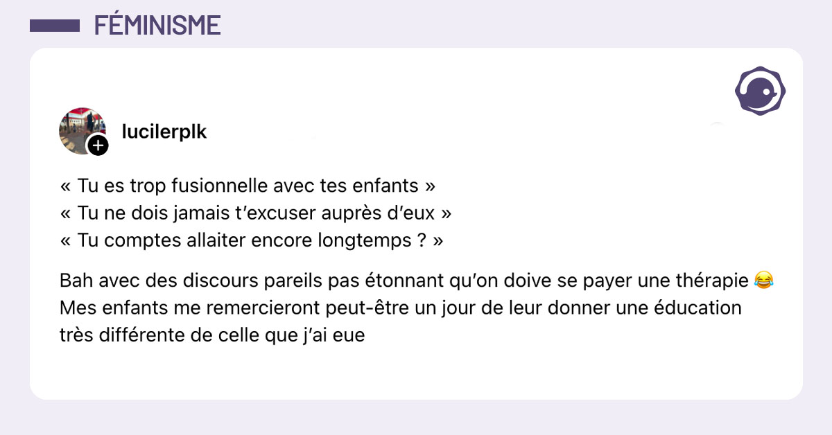 Post de @lucilerplk : "«tu es trop fusionnelle avec tes enfants » « tu ne dois jamais t’excuser auprès d’eux » « Tu comptes allaiter encore longtemps ? » Bah avec des discours pareil pas étonnant qu’on doive se payer une thérapie 😂 Mes enfants me remercieront peut être un jour de leur donner une éducation très différente de celle que j’ai eu"