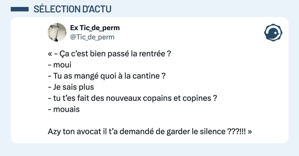 Tweet de @Tic_de_Perm : "« - Ça c’est bien passé la rentrée ? - moui - Tu as mangé quoi à la cantine ? - Je sais plus - tu t’es fait des nouveaux copains et copines ? - mouais Azy ton avocat il t’a demandé de garder le silence ???!!! »"