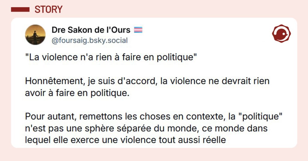 Post liseré de rose de @foursaig.bsky.social‬ disant ""La violence n'a rien à faire en politique" Honnêtement, je suis d'accord, la violence ne devrait rien avoir à faire en politique. Pour autant, remettons les choses en contexte, la "politique" n'est pas une sphère séparée du monde, ce monde dans lequel elle exerce une violence tout aussi réelle"
