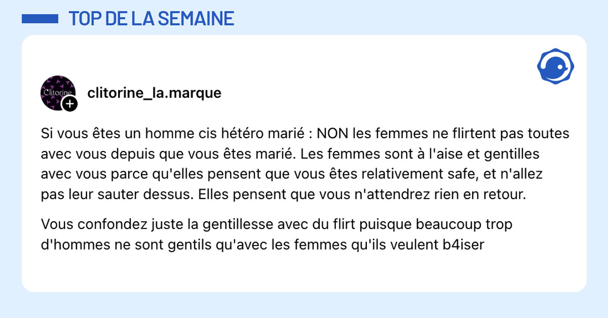 Post de @clitorine_la.marque : "Si vous êtes un homme cis hétéro marié : NON les femmes ne flirtent pas toutes avec vous depuis que vous êtes marié. Les femmes sont à l'aise et gentilles avec vous parce qu'elles pensent que vous êtes relativement safe, et n'allez pas leur sauter dessus. Elles pensent que vous n'attendrez rien en retour. Vous confondez juste la gentillesse avec du flirt puisque beaucoup trop d'hommes ne sont gentils qu'avec les femmes qu'ils veulent b4iser"