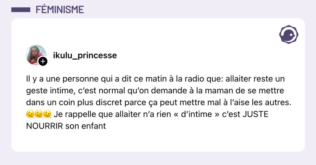 Post de @ikulu_princesse : "Il y a une personne qui a dit ce matin à la radio que: allaiter reste un geste intime, c’est normal qu’on demande à la maman de se mettre dans un coin plus discret parce ça peut mettre mal à l’aise les autres. 🫠🫠🫠 Je rappelle que allaiter n’a rien « d’intime » c’est JUSTE NOURRIR son enfant"