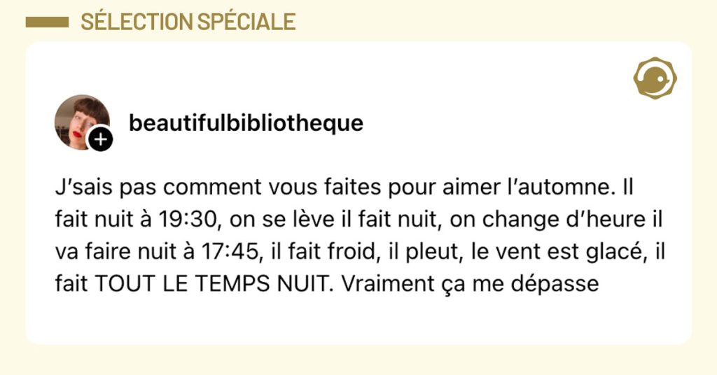 Post de @beautifulbibliotheque : "J’sais pas comment vous faites pour aimer l’automne. Il fait nuit à 19:30, on se lève il fait nuit, on change d’heure il va faire nuit à 17:45, il fait froid, il pleut, le vent est glacé, il fait TOUT LE TEMPS NUIT. Vraiment ça me dépasse"