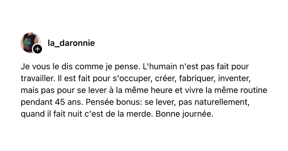 Post de @La_daronnie : "Je vous le dis comme je pense. L'humain n'est pas fait pour travailler. Il est fait pour s'occuper, créer, fabriquer, inventer, mais pas pour se lever à la même heure et vivre la même routine pendant 45 ans. Pensée bonus: se lever, pas naturellement, quand il fait nuit c'est de la merde. Bonne journée. "