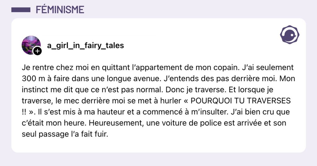 Post de @a_girl_in_fairy_tales : "Je rentre chez moi en quittant l’appartement de mon copain. J’ai seulement 300 m à faire dans une longue avenue. J’entends des pas derrière moi. Mon instinct me dit que ce n’est pas normal. Donc je traverse. Et lorsque je traverse, le mec derrière moi se met à hurler « POURQUOI TU TRAVERSES !! ». Il s’est mis à ma hauteur et a commencé à m’insulter. J’ai bien cru que c’était mon heure. Heureusement, une voiture de police est arrivée et son seul passage l’a fait fuir."