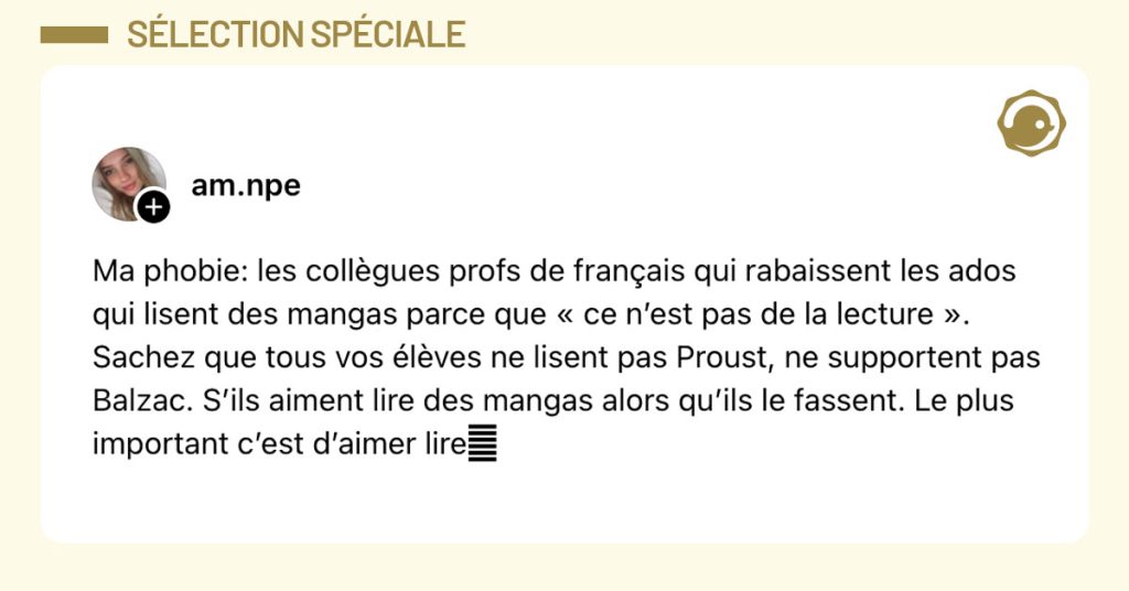 Post de @am.npe : "Ma phobie: les collègues profs de français qui rabaissent les ados qui lisent des mangas parce que « ce n’est pas de la lecture ». Sachez que tous vos élèves ne lisent pas Proust, ne supportent pas Balzac. S’ils aiment lire des mangas alors qu’ils le fassent. Le plus important c’est d’aimer lire🩷"