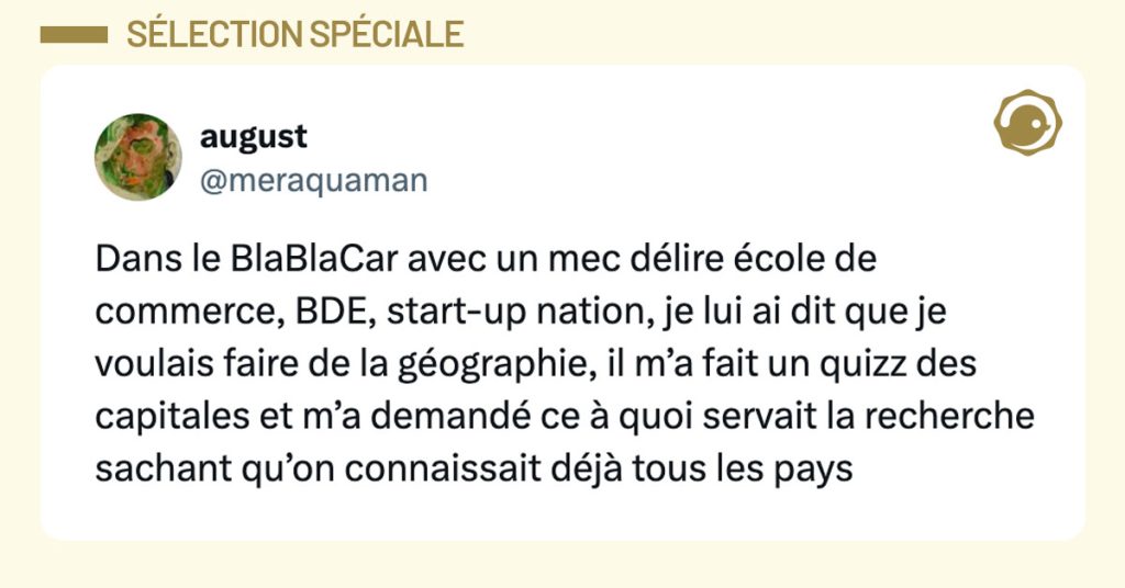 Tweet de @meraquaman : "dans le blablacar avec un mec délire école de commerce bde start up nation je lui ai dit que je voulais faire de la géographie il m’a fait un quizz des capitales et m’a demandé ce à quoi servait la recherche sachant qu’on connaissait déjà tous les pays"