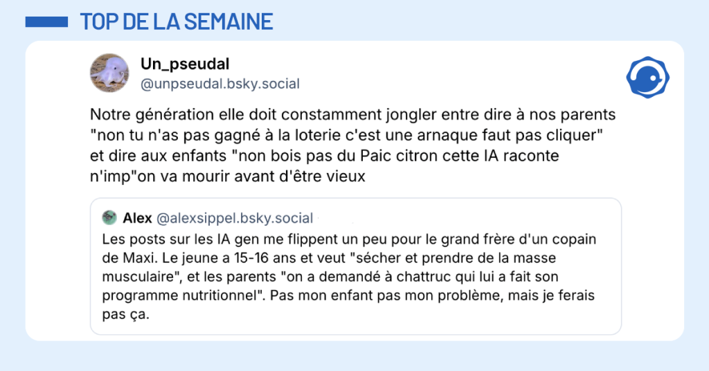 Post vignette de @unpseudal.bsky.social disant "Notre génération elle doit constamment jongler entre dire à nos parents "non tu n'as pas gagné à la loterie c'est une arnaque faut pas cliquer" et dire aux enfants "non bois pas du Paic citron cette IA raconte n'imp"on va mourir avant d'être vieux"