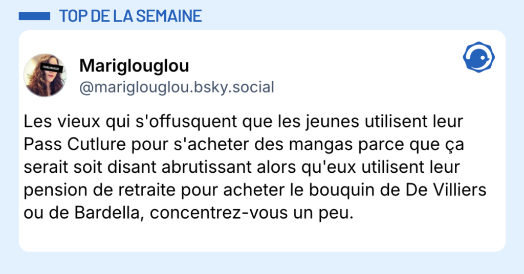 Post vignette de @mariglouglou.bsky.social disant "Les vieux qui s'offusquent que les jeunes utilisent leur Pass Cutlure pour s'acheter des mangas parce que ça serait soit disant abrutissant alors qu'eux utilisent leur pension de retraite pour acheter le bouquin de De Villiers ou de Bardella, concentrez-vous un peu."