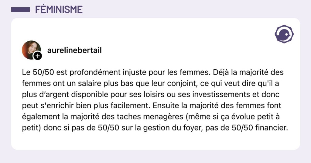 Post de @aurelinebertail : "Le 50/50 est profondément injuste pour les femmes. Déjà la majorité des femmes ont un salaire plus bas que leur conjoint, ce qui veut dire qu'il a plus d’argent disponible pour ses loisirs ou ses investissements et donc peut s'enrichir bien plus facilement. Ensuite la majorité des femmes font également la majorité des taches menagères (même si ça évolue petit à petit) donc si pas de 50/50 sur la gestion du foyer, pas de 50/50 financier."