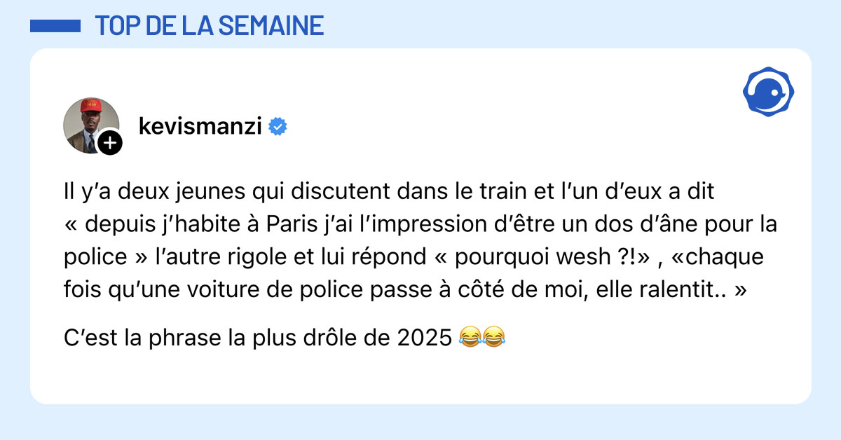 Post de @kevismanzi : "Il y’a deux jeunes qui discutent dans le train et l’un d’eux a dit « depuis j’habite à Paris j’ai l’impression d’être un dos d’âne pour la police » l’autre rigole et lui répond « pourquoi wesh ?!» , «chaque fois qu’une voiture de police passe à côté de moi, elle ralentit.. » C’est la phrase la plus drôle de 2025 😂😂"