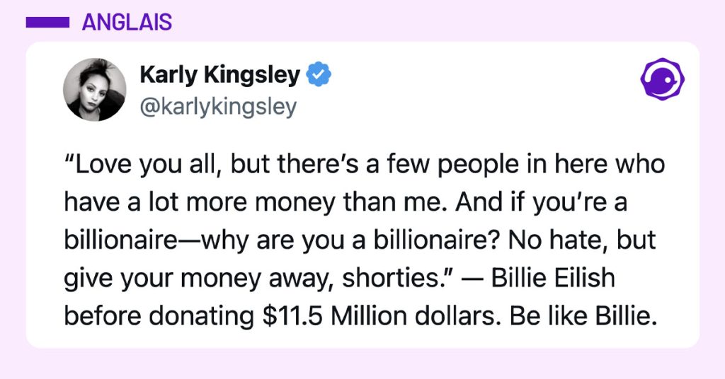 Tweet de @karlykingsley : "“Love you all, but there’s a few people in here who have a lot more money than me. And if you’re a billionaire—why are you a billionaire? No hate, but give your money away, shorties.” — Billie Eilish before donating $11.5 Million dollars. Be like Billie."