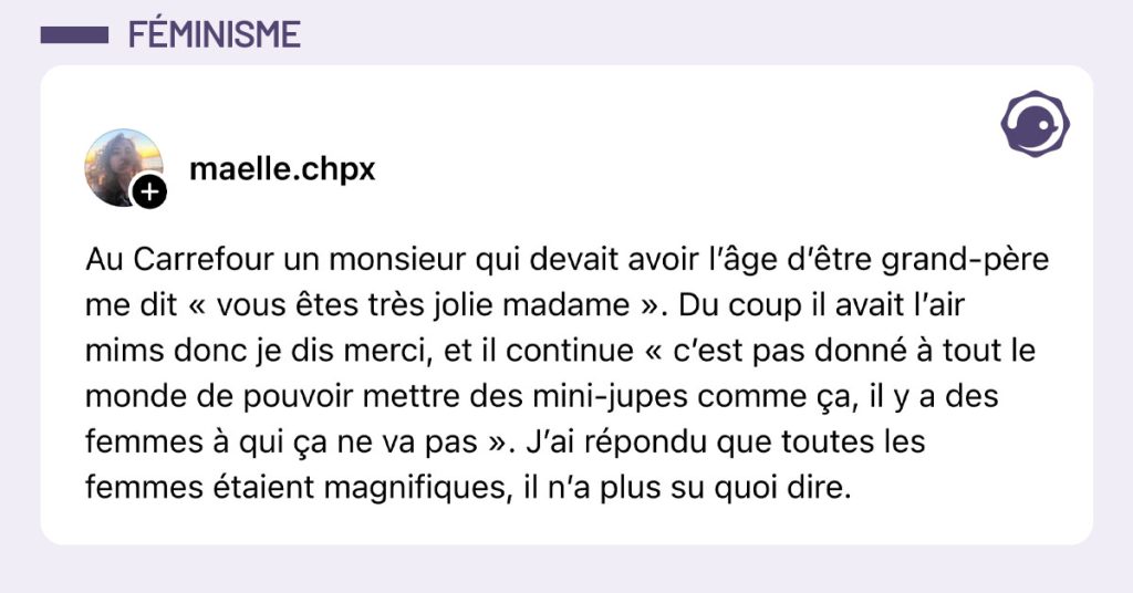 Post de @maelle.chpx : "Au Carrefour un monsieur qui devait avoir l’âge d’être grand-père me dit « vous êtes très jolie madame ». Du coup il avait l’air mims donc je dis merci, et il continue « c’est pas donné à tout le monde de pouvoir mettre des mini-jupes comme ça, il y a des femmes à qui ça ne va pas ». J’ai répondu que toutes les femmes étaient magnifiques, il n’a plus su quoi dire."
