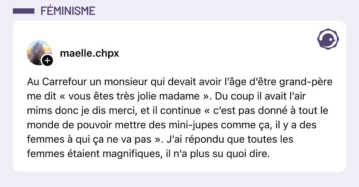 Post de @maelle.chpx : "Au Carrefour un monsieur qui devait avoir l’âge d’être grand-père me dit « vous êtes très jolie madame ». Du coup il avait l’air mims donc je dis merci, et il continue « c’est pas donné à tout le monde de pouvoir mettre des mini-jupes comme ça, il y a des femmes à qui ça ne va pas ». J’ai répondu que toutes les femmes étaient magnifiques, il n’a plus su quoi dire."