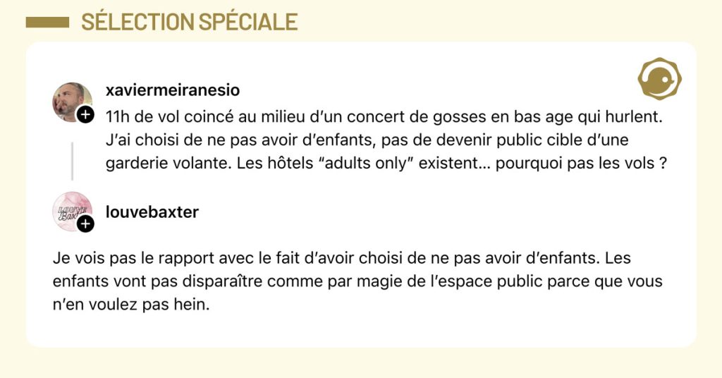 @xaviermeiranesio dit "11h de vol coincé au milieu d’un concert de gosses en bas age qui hurlent. J’ai choisi de ne pas avoir d’enfants, pas de devenir public cible d’une garderie volante. Les hôtels “adults only” existent… pourquoi pas les vols ?" et @louvebaxter lui répond "Je vois pas le rapport avec le fait d’avoir choisi de ne pas avoir d’enfants. Les enfants vont pas disparaître comme par magie de l’espace public parce que vous n’en voulez pas hein."