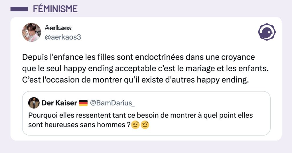 Tweet de @aerkaos3 en réponse à un tweet disant "Pourquoi elles ressentent tant ce besoin de montrer à quel point elles sont heureuses sans hommes ?" : "Depuis l'enfance les filles sont endoctrinées dans une croyance que le seul happy ending acceptable c’est le mariage et les enfants. C’est l'occasion de montrer qu’il existe d'autres happy ending."