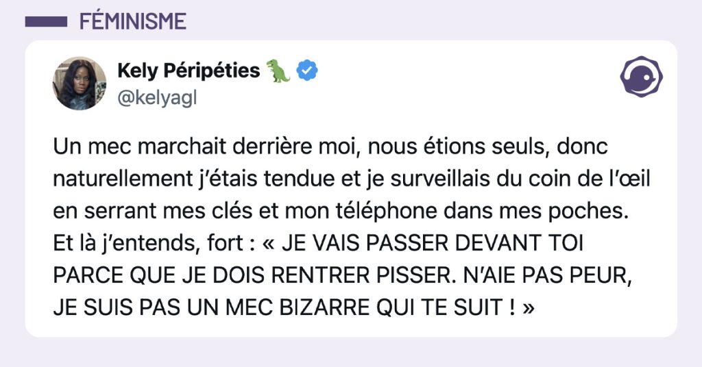 Tweet de @kelyagl : "Un mec marchait derrière moi, nous étions seuls, donc naturellement j’étais tendue et je surveillais du coin de l’œil en serrant mes clés et mon téléphone dans mes poches. Et là j’entends, fort : « JE VAIS PASSER DEVANT TOI PARCE QUE JE DOIS RENTRER PISSER. N’AIE PAS PEUR, JE SUIS PAS UN MEC BIZARRE QUI TE SUIT ! »"