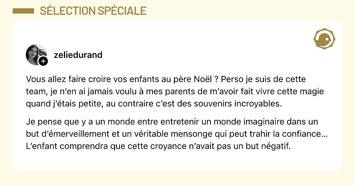 Post de @zeliedurand : "Vous allez faire croire vos enfants au père Noël ? Perso je suis de cette team, je n’en ai jamais voulu à mes parents de m’avoir fait vivre cette magie quand j’étais petite, au contraire c’est des souvenirs incroyables. Je pense que y a un monde entre entretenir un monde imaginaire dans un but d’émerveillement et un véritable mensonge qui peut trahir la confiance… L’enfant comprendra que cette croyance n’avait pas un but négatif."