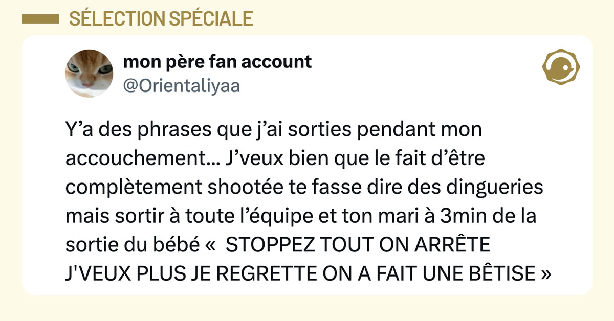 Tweet de @Orientaliyaa : "Y&rsquo;a des phrases que j&rsquo;ai sorties pendant mon accouchement... J&rsquo;veux bien que le fait d&rsquo;&ecirc;tre compl&egrave;tement shoot&eacute;e te fasse dire des dingueries mais sortir &agrave; toute l&rsquo;&eacute;quipe et ton mari &agrave; 3min de la sortie du b&eacute;b&eacute; &laquo; STOPPEZ TOUT ON ARR&Ecirc;TE J'VEUX PLUS JE REGRETTE ON A FAIT UNE B&Ecirc;TISE &raquo;"