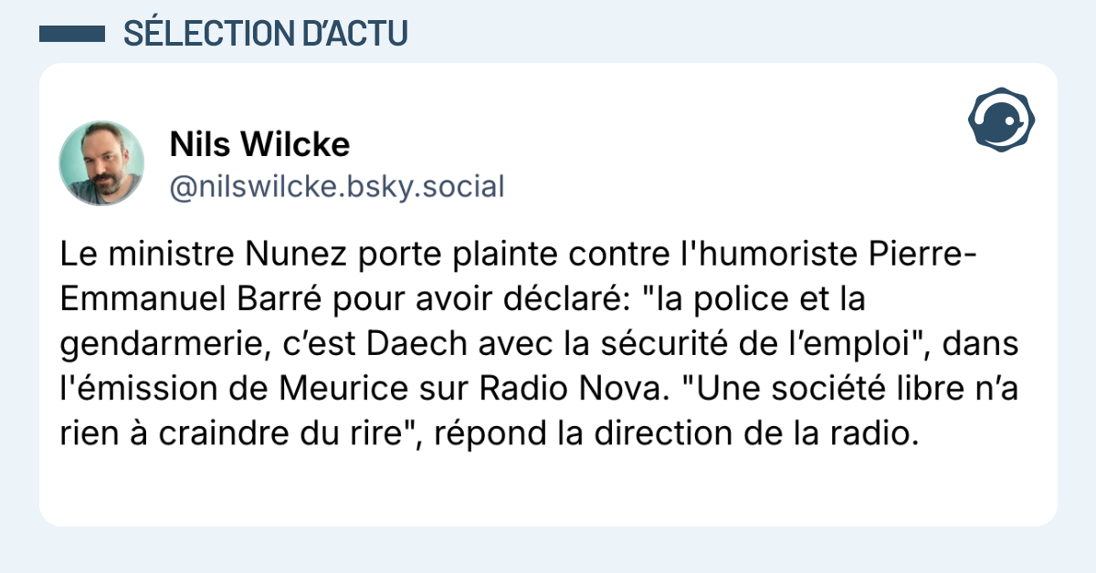 Post vignette de @nilswilcke.bsky.social disant "Le ministre Nunez porte plainte contre l'humoriste Pierre-Emmanuel Barré pour avoir déclaré: "la police et la gendarmerie, c’est Daech avec la sécurité de l’emploi", dans l'émission de Meurice sur Radio Nova. "Une société libre n’a rien à craindre du rire", répond la direction de la radio."