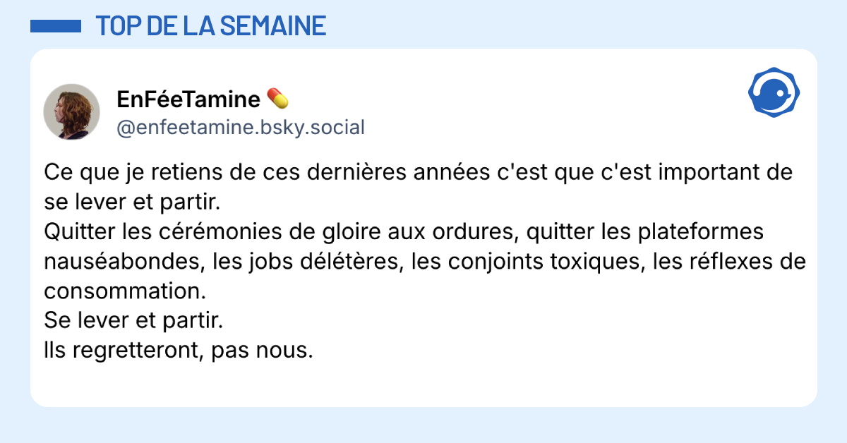 Post vignette de @enfeetamine.bsky.social disant "Ce que je retiens de ces derni&egrave;res ann&eacute;es c'est que c'est important de se lever et partir. Quitter les c&eacute;r&eacute;monies de gloire aux ordures, quitter les plateformes naus&eacute;abondes, les jobs d&eacute;l&eacute;t&egrave;res, les conjoints toxiques, les r&eacute;flexes de consommation. Se lever et partir. lls regretteront, pas nous."