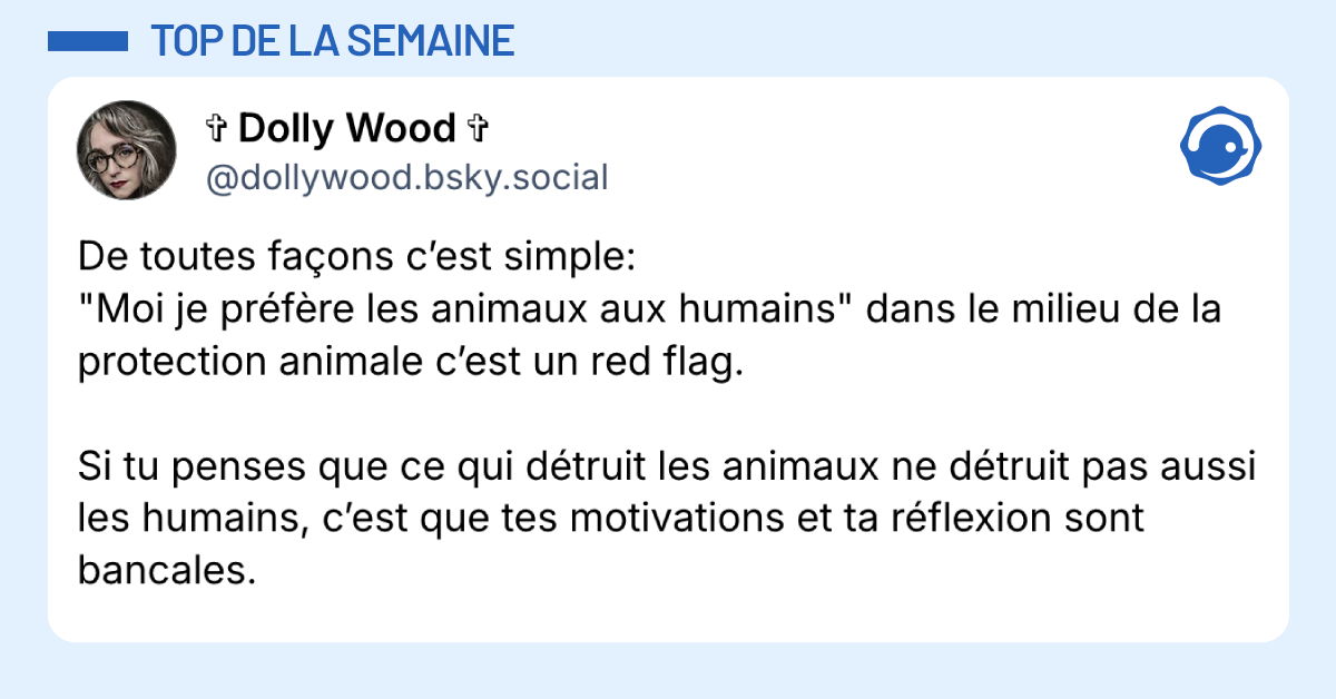 Post vignette de @dollywood.bsky.social disant "De toutes fa&ccedil;ons c&rsquo;est simple: "Moi je pr&eacute;f&egrave;re les animaux aux humains" dans le milieu de la protection animale c&rsquo;est un red flag. Si tu penses que ce qui d&eacute;truit les animaux ne d&eacute;truit pas aussi les humains, c&rsquo;est que tes motivations et ta r&eacute;flexion sont bancales."