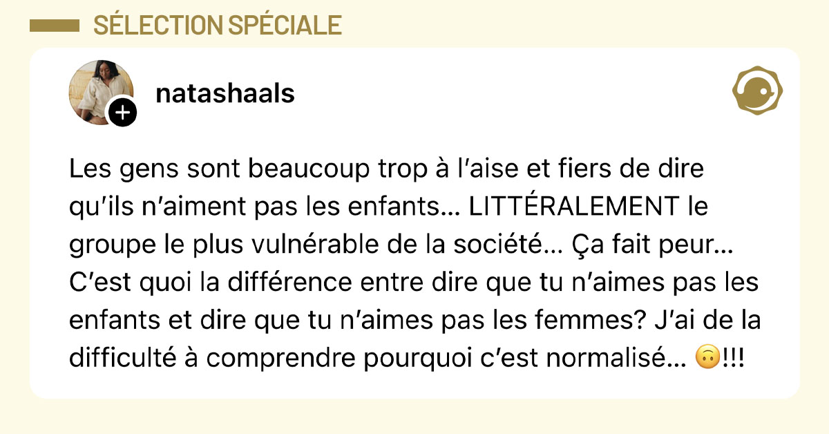 Post de @natashaals : "Les gens sont beaucoup trop &agrave; l&rsquo;aise et fiers de dire qu&rsquo;ils n&rsquo;aiment pas les enfants&hellip; LITT&Eacute;RALEMENT le groupe le plus vuln&eacute;rable de la soci&eacute;t&eacute;&hellip; &Ccedil;a fait peur&hellip; C&rsquo;est quoi la diff&eacute;rence entre dire que tu n&rsquo;aimes pas les enfants et dire que tu n&rsquo;aimes pas les femmes? J&rsquo;ai de la difficult&eacute; &agrave; comprendre pourquoi c&rsquo;est normalis&eacute;&hellip; 🙃!!!"