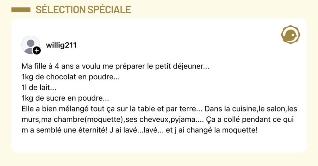 Post de @willig211 : "Ma fille à 4 ans a voulu me préparer le petit déjeuner... 1kg de chocolat en poudre... 1l de lait... 1kg de sucre en poudre... Elle a bien mélangé tout ça sur la table et par terre... Dans la cuisine,le salon,les murs,ma chambre(moquette),ses cheveux,pyjama.... Ça a collé pendant ce qui m a semblé une éternité! J ai lavé...lavé... et j ai changé la moquette!"