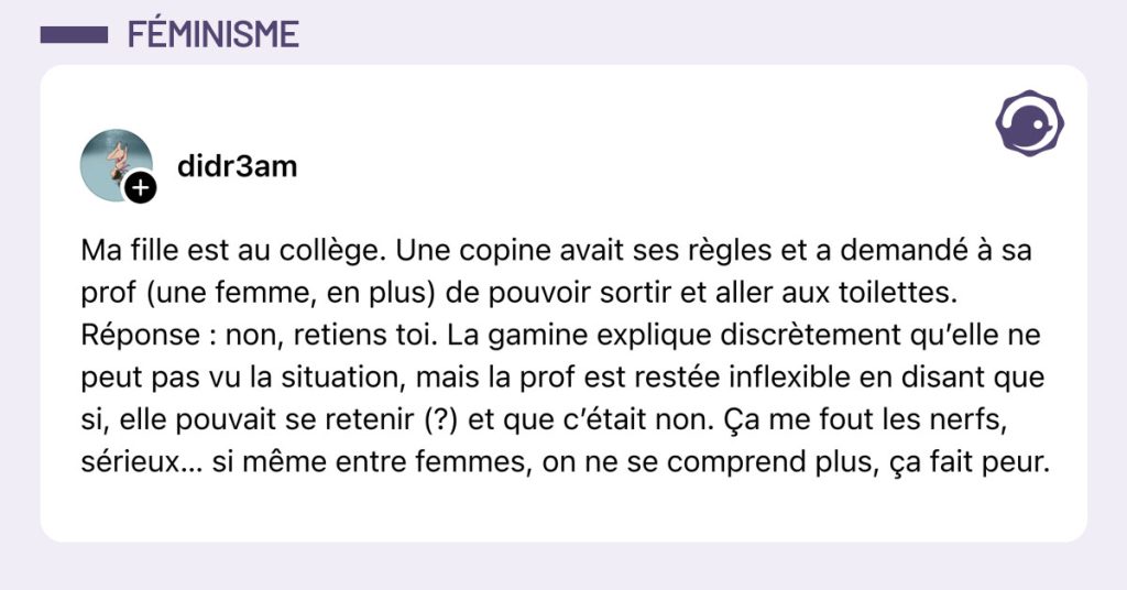 Post de @didr3am : "Ma fille est au coll&egrave;ge. Une copine avait ses r&egrave;gles et a demand&eacute; &agrave; sa prof (une femme, en plus) de pouvoir sortir et aller aux toilettes. R&eacute;ponse : non, retiens toi. La gamine explique discr&egrave;tement qu&rsquo;elle ne peut pas vu la situation, mais la prof est rest&eacute;e inflexible en disant que si, elle pouvait se retenir (?) et que c&rsquo;&eacute;tait non. &Ccedil;a me fout les nerfs, s&eacute;rieux&hellip; si m&ecirc;me entre femmes, on ne se comprend plus, &ccedil;a fait peur."