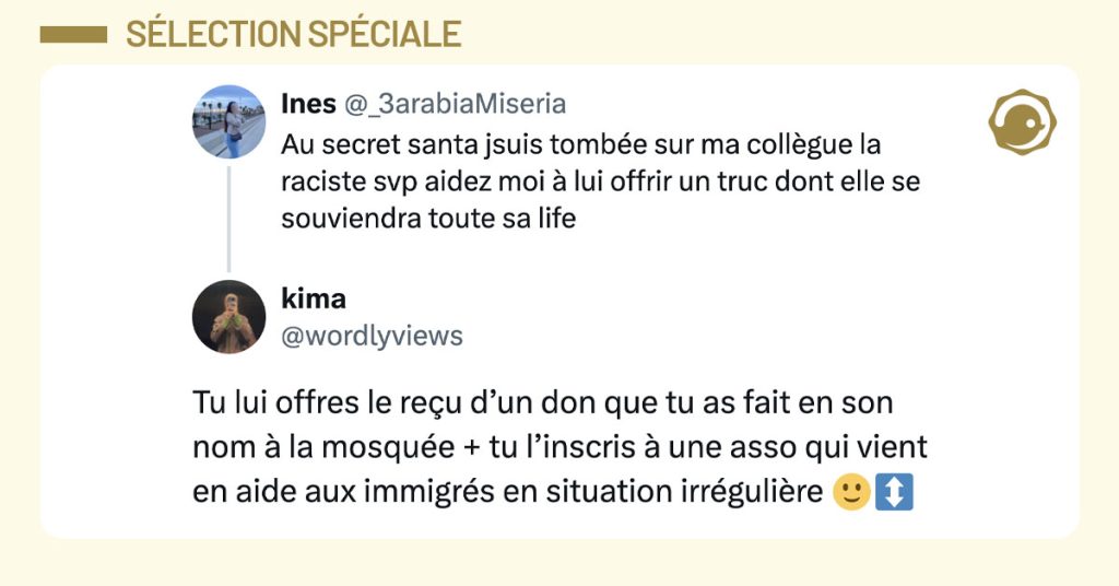 @_3arabiaMiseria tweete "Au secret santa jsuis tombée sur ma collègue la raciste svp aidez moi à lui offrir un truc dont elle se souviendra toute sa life" et @wordlyviews répond "Tu lui offres le reçu d’un don que tu as fait en son nom à la mosquée + tu l’inscris à une asso qui vient en aide aux immigrés en situation irrégulière 🙂↕️"