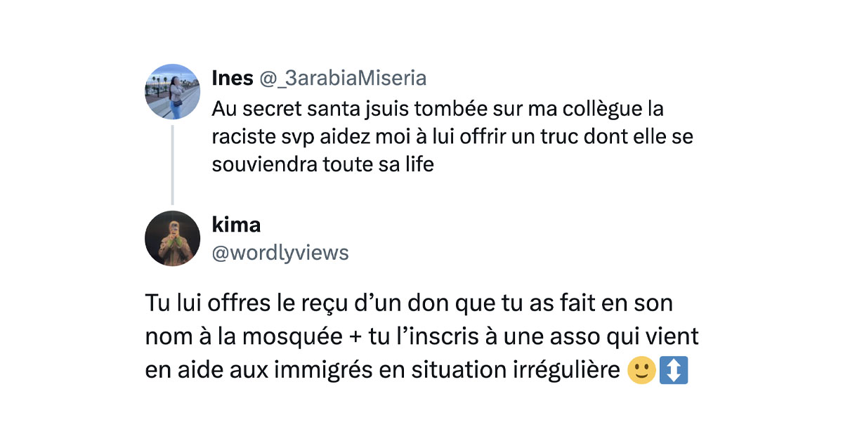 @_3arabiaMiseria tweete "Au secret santa jsuis tombée sur ma collègue la raciste svp aidez moi à lui offrir un truc dont elle se souviendra toute sa life" et @wordlyviews répond "Tu lui offres le reçu d’un don que tu as fait en son nom à la mosquée + tu l’inscris à une asso qui vient en aide aux immigrés en situation irrégulière 🙂↕️"