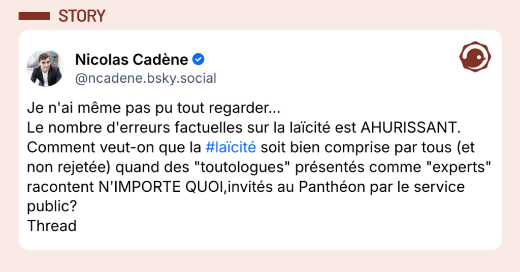 Post vignette de Nicolas Cad&egrave;ne disant "Je n'ai m&ecirc;me pas pu tout regarder... Le nombre d'erreurs factuelles sur la la&iuml;cit&eacute; est AHURISSANT. Comment veut-on que la #la&iuml;cit&eacute; soit bien comprise par tous (et non rejet&eacute;e) quand des "toutologues" pr&eacute;sent&eacute;s comme "experts" racontent N'IMPORTE QUOI,invit&eacute;s au Panth&eacute;on par le service public? Thread"