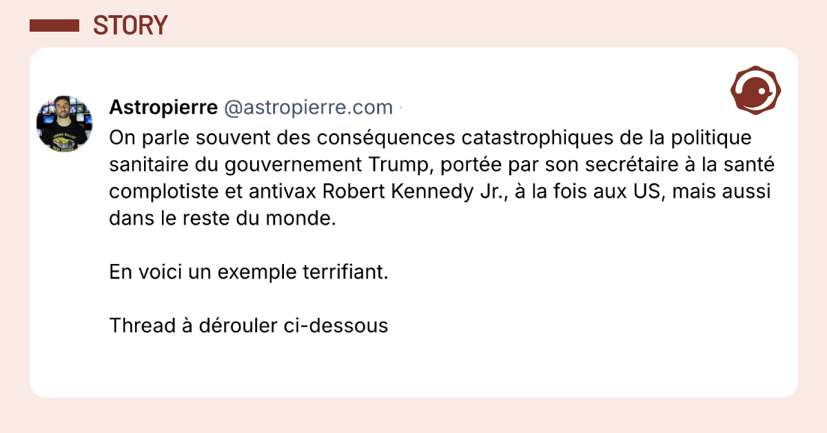 Post vignette de @astropierre.com disant "On parle souvent des cons&eacute;quences catastrophiques de la politique sanitaire du gouvernement Trump, port&eacute;e par son secr&eacute;taire &agrave; la sant&eacute; complotiste et antivax Robert Kennedy Jr., &agrave; la fois aux US, mais aussi dans le reste du monde. En voici un exemple terrifiant. Thread &agrave; d&eacute;rouler ci-dessous"