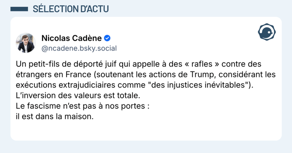 Post vignette de Nicolas Cadène "Un petit-fils de déporté juif qui appelle à des « rafles » contre des étrangers en France (soutenant les actions de Trump, considérant les exécutions extrajudiciaires comme "des injustices inévitables"). L’inversion des valeurs est totale. Le fascisme n’est pas à nos portes : il est dans la maison."