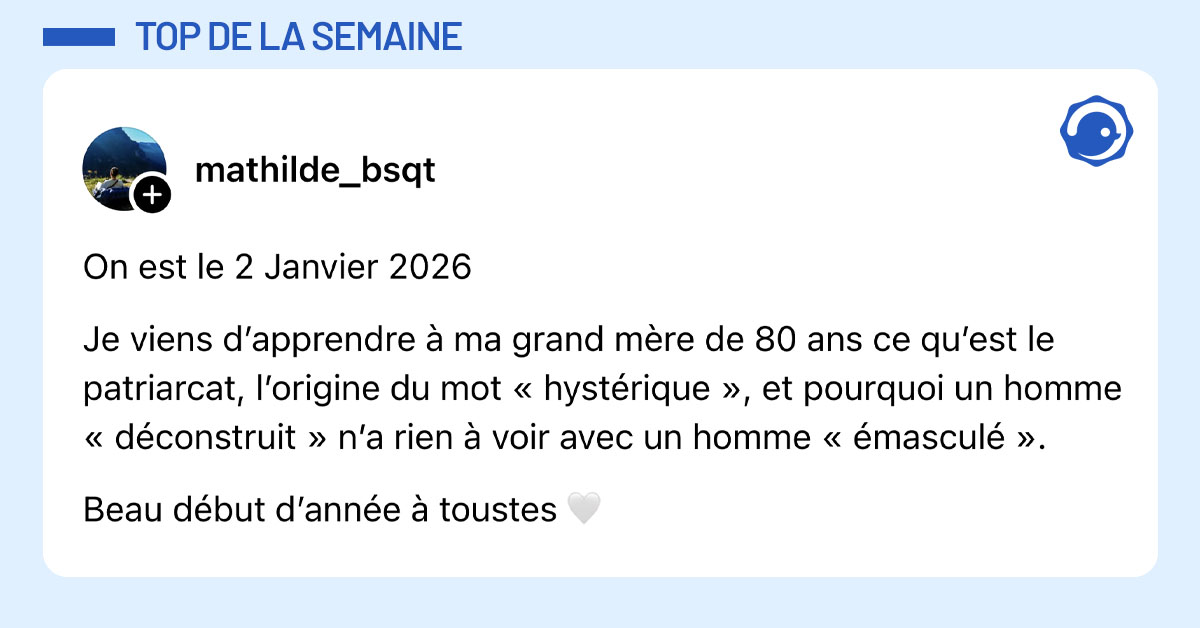 Post de @mathilde_bsqt : "On est le 2 Janvier 2026 Je viens d&rsquo;apprendre &agrave; ma grand m&egrave;re de 80 ans ce qu&rsquo;est le patriarcat, l&rsquo;origine du mot &laquo; hyst&eacute;rique &raquo;, et pourquoi un homme &laquo; d&eacute;construit &raquo; n&rsquo;a rien &agrave; voir avec un homme &laquo; &eacute;mascul&eacute; &raquo;. Beau d&eacute;but d&rsquo;ann&eacute;e &agrave; toustes 🤍"