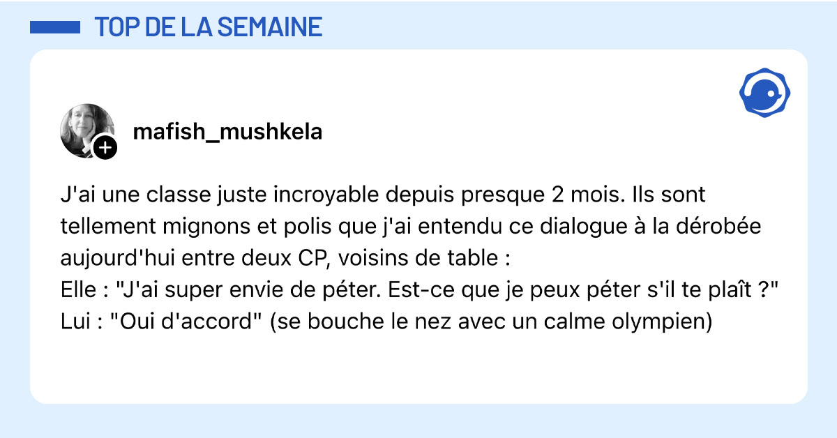Post de @mafish_mushkela : "J'ai une classe juste incroyable depuis presque 2 mois. Ils sont tellement mignons et polis que j'ai entendu ce dialogue &agrave; la d&eacute;rob&eacute;e aujourd'hui entre deux CP, voisins de table : Elle : "J'ai super envie de p&eacute;ter. Est-ce que je peux p&eacute;ter s'il te pla&icirc;t ?" Lui : "Oui d'accord" (se bouche le nez avec un calme olympien)"