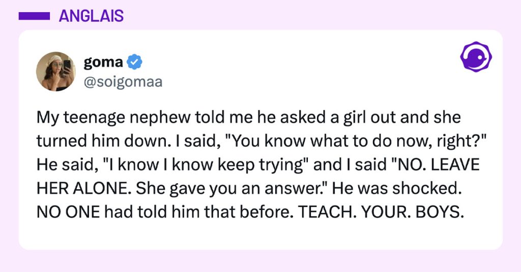 Tweet de @soigomaa : "My teenage nephew told me he asked a girl out and she turned him down. I said, "You know what to do now, right?" He said, "I know I know keep trying" and I said "NO. LEAVE HER ALONE. She gave you an answer." He was shocked. NO ONE had told him that before. TEACH. YOUR. BOYS."