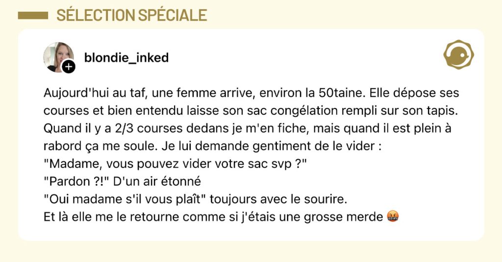 Post de @blondie_inked : "Aujourd'hui au taf, une femme arrive, environ la 50taine. Elle d&eacute;pose ses courses et bien entendu laisse son sac cong&eacute;lation rempli sur son tapis. Quand il y a 2/3 courses dedans je m'en fiche, mais quand il est plein &agrave; rabord &ccedil;a me soule. Je lui demande gentiment de le vider : "Madame, vous pouvez vider votre sac svp ?" "Pardon ?!" D'un air &eacute;tonn&eacute; "Oui madame s'il vous pla&icirc;t" toujours avec le sourire. Et l&agrave; elle me le retourne comme si j'&eacute;tais une grosse merde 🤬 "