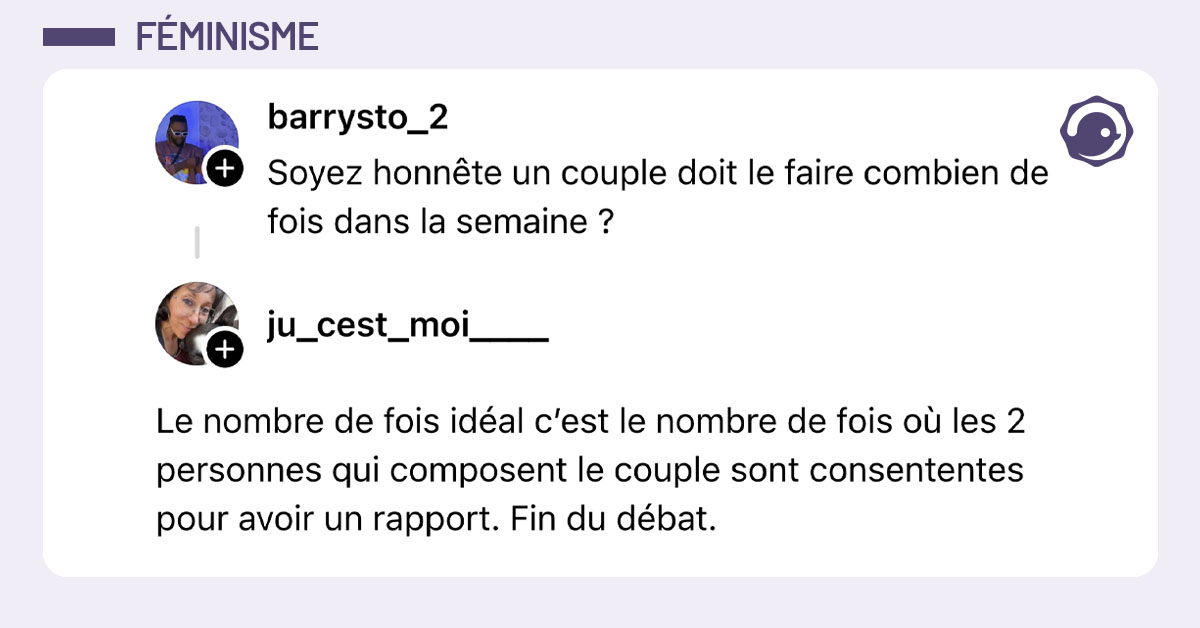 @Barrystto_2 dit "Soyez honnête un couple doit le faire combien de fois dans la semaine ?" et @ju-cest-moi__ lui répond "Le nombre de fois idéal c’est le nombre de fois où les 2 personnes qui composent le couple sont consententes pour avoir un rapport. Fin du débat."