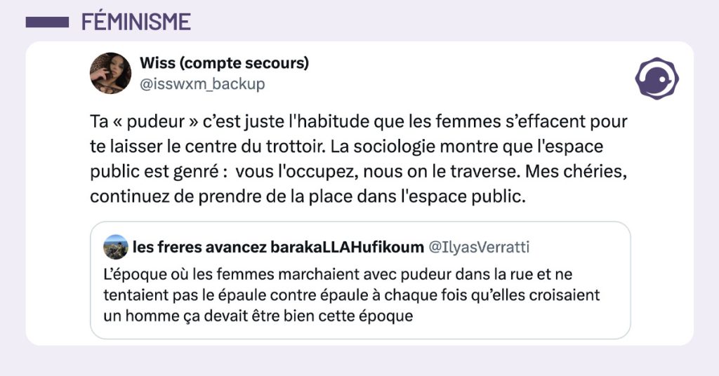 @IlyasVerratti tweete "L’époque où les femmes marchaient avec pudeur dans la rue et ne tentaient pas le épaule contre épaule à chaque fois qu’elles croisaient un homme ça devait être bien cette époque" et @isswxm_backup lui répond "Ta « pudeur » c’est juste l'habitude que les femmes s’effacent pour te laisser le centre du trottoir. La sociologie montre que l'espace public est genré : vous l'occupez, nous on le traverse. Mes chéries, continuez de prendre de la place dans l'espace public."