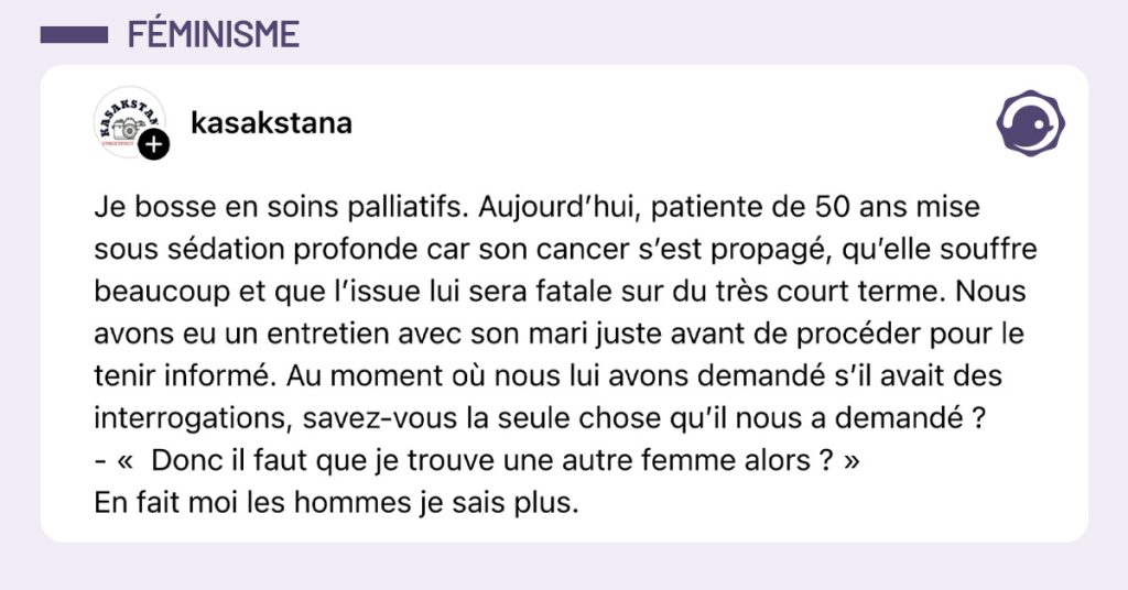 Post de @kazakstana : "Je bosse en soins palliatifs. Aujourd&rsquo;hui, patiente de 50 ans mise sous s&eacute;dation profonde car son cancer s&rsquo;est propag&eacute;, qu&rsquo;elle souffre beaucoup et que l&rsquo;issue lui sera fatale sur du tr&egrave;s court terme. Nous avons eu un entretien avec son mari juste avant de proc&eacute;der pour le tenir inform&eacute;. Au moment o&ugrave; nous lui avons demand&eacute; s&rsquo;il avait des interrogations, savez-vous la seule chose qu&rsquo;il nous a demand&eacute; ? - &laquo; Donc il faut que je trouve une autre femme alors ? &raquo; En fait moi les hommes je sais plus."