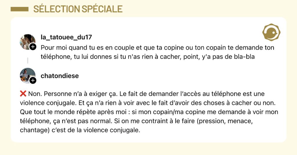 @la_tatouee_du17 dit "Pour moi quand tu es en couple et que ta copine ou ton copain te demande ton t&eacute;l&eacute;phone, tu lui donnes si tu n'as rien &agrave; cacher, point, y'a pas de bla-bla" et @chatondiese r&eacute;pond "❌ Non. Personne n&rsquo;a &agrave; exiger &ccedil;a. Le fait de demander l&rsquo;acc&egrave;s au t&eacute;l&eacute;phone est une violence conjugale. Et &ccedil;a n&rsquo;a rien &agrave; voir avec le fait d&rsquo;avoir des choses &agrave; cacher ou non. Que tout le monde r&eacute;p&egrave;te apr&egrave;s moi : si mon copain/ma copine me demande &agrave; voir mon t&eacute;l&eacute;phone, &ccedil;a n&rsquo;est pas normal. Si on me contraint &agrave; le faire (pression, menace, chantage) c&rsquo;est de la violence conjugale."