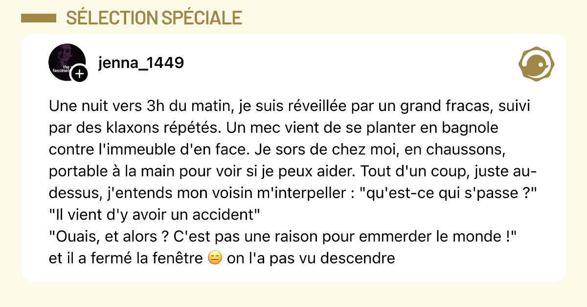 Post de @jenna_1449 : "Une nuit vers 3h du matin, je suis r&eacute;veill&eacute;e par un grand fracas, suivi par des klaxons r&eacute;p&eacute;t&eacute;s. Un mec vient de se planter en bagnole contre l'immeuble d'en face. Je sors de chez moi, en chaussons, portable &agrave; la main pour voir si je peux aider. Tout d'un coup, juste au-dessus, j'entends mon voisin m'interpeller : "qu'est-ce qui s'passe ?" "Il vient d'y avoir un accident" "Ouais, et alors ? C'est pas une raison pour emmerder le monde !" et il a ferm&eacute; la fen&ecirc;tre 😑 on l'a pas vu descendre"